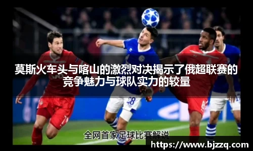 莫斯火车头与喀山的激烈对决揭示了俄超联赛的竞争魅力与球队实力的较量